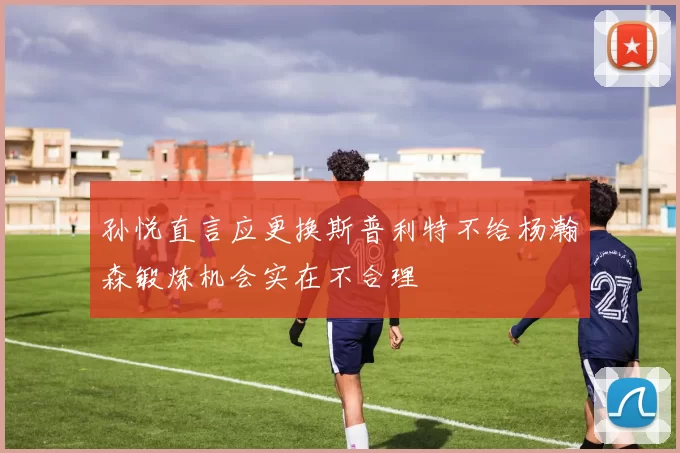 孙悦直言应更换斯普利特不给杨瀚森锻炼机会实在不合理