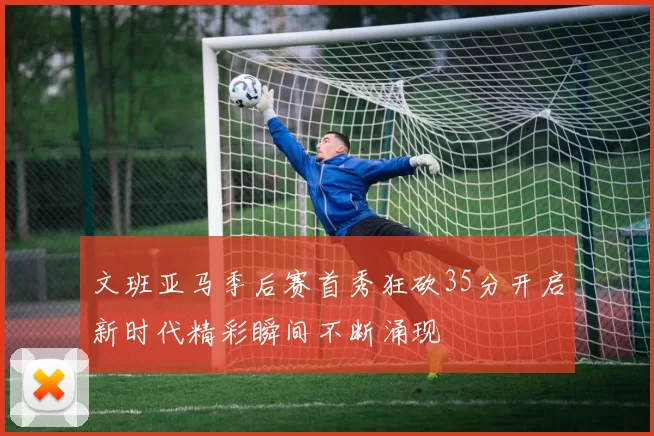 文班亚马季后赛首秀狂砍35分开启新时代精彩瞬间不断涌现