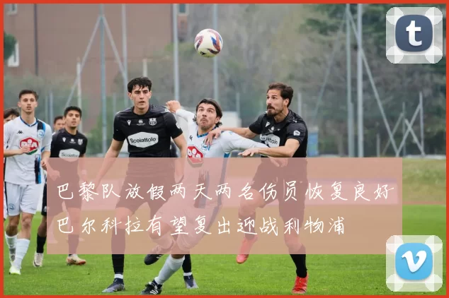 巴黎队放假两天两名伤员恢复良好巴尔科拉有望复出迎战利物浦
