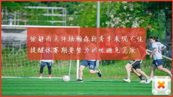 徐静雨点评杨瀚森新秀季表现不佳提醒休赛期要努力训练避免荒废