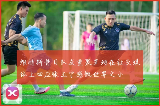 维特斯昔日队友重聚罗姆在社交媒体上回应张玉宁感慨世界之小
