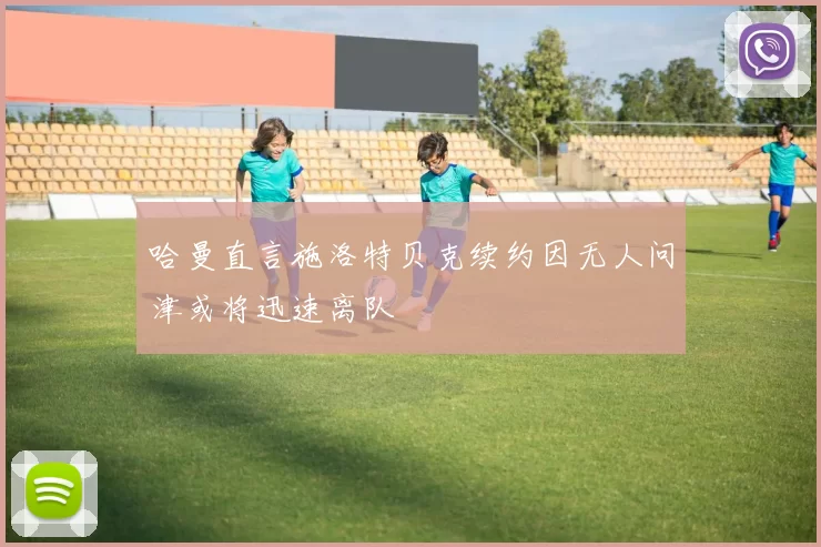 哈曼直言施洛特贝克续约因无人问津或将迅速离队