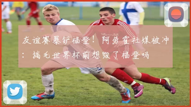 友谊赛暴铲福登！阿劳霍社媒被冲：搞毛世界杯前想毁了福登吗