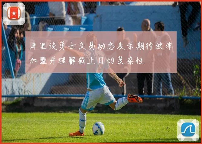 库里谈勇士交易动态表示期待波津加盟并理解截止日的复杂性