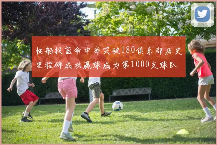 快船投篮命中率突破180俱乐部历史里程碑成功赢球成为第1000支球队