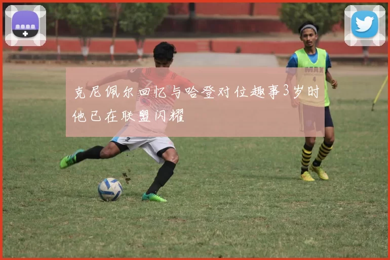 克尼佩尔回忆与哈登对位趣事3岁时他已在联盟闪耀