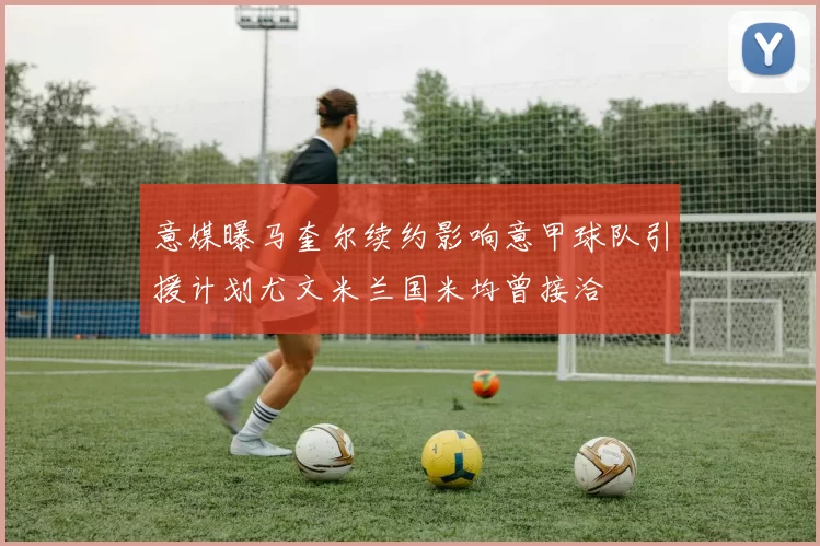 意媒曝马奎尔续约影响意甲球队引援计划尤文米兰国米均曾接洽
