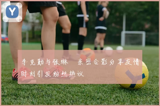 李克勤与张琳芃亲密合影分享友情时刻引发粉丝热议