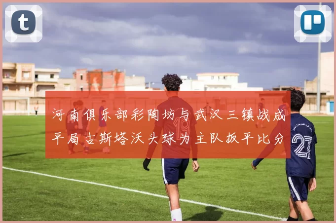河南俱乐部彩陶坊与武汉三镇战成平局古斯塔沃头球为主队扳平比分