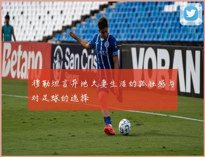 穆勒坦言异地夫妻生活的孤独感与对足球的选择