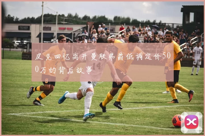 皮克回忆离开曼联弗爵低调定价500万的背后故事