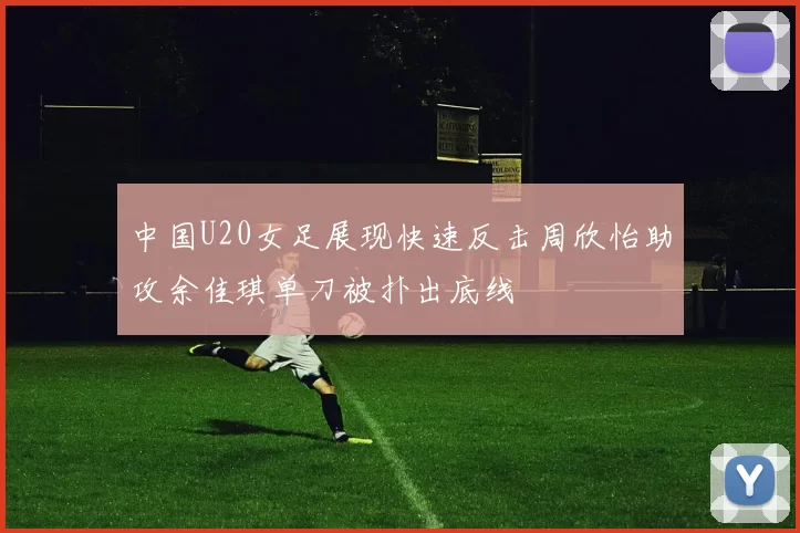 中国U20女足展现快速反击周欣怡助攻余佳琪单刀被扑出底线