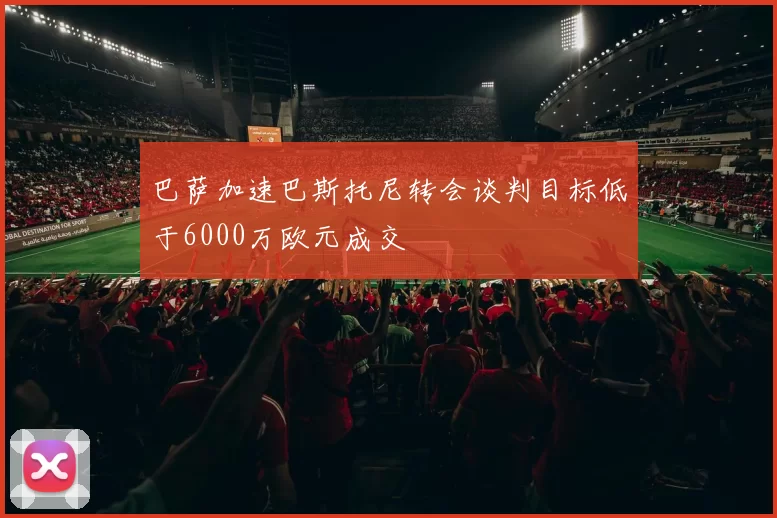 巴萨加速巴斯托尼转会谈判目标低于6000万欧元成交