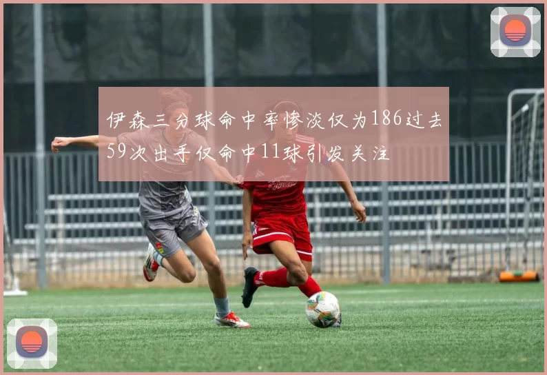 伊森三分球命中率惨淡仅为186过去59次出手仅命中11球引发关注