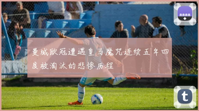 曼城欧冠遭遇皇马魔咒连续五年四度被淘汰的悲惨历程