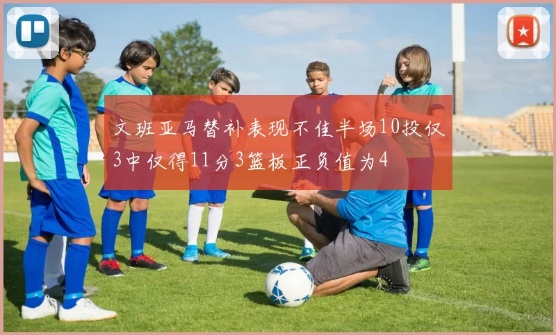 文班亚马替补表现不佳半场10投仅3中仅得11分3篮板正负值为4