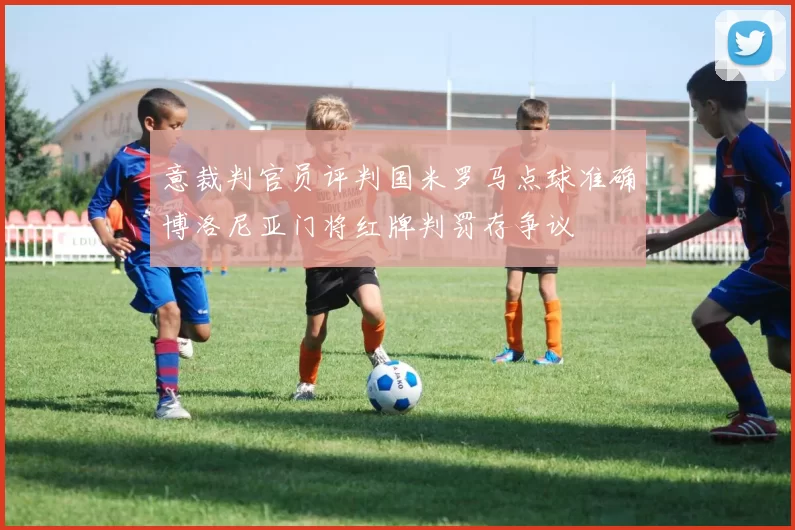 意裁判官员评判国米罗马点球准确博洛尼亚门将红牌判罚存争议