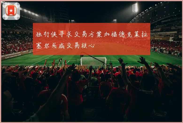 独行侠寻求交易方案加福德克莱拉塞尔或成交易核心