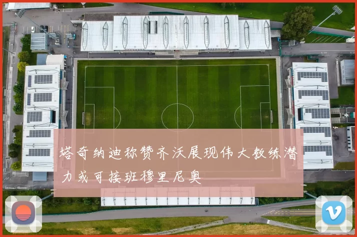 塔奇纳迪称赞齐沃展现伟大教练潜力或可接班穆里尼奥