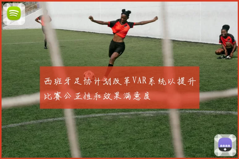 西班牙足协计划改革VAR系统以提升比赛公正性和效果满意度