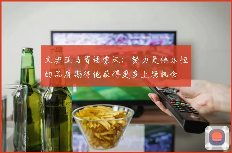 文班亚马寄语索汉：努力是他永恒的品质期待他获得更多上场机会