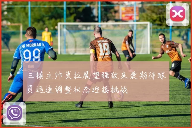 三镇主帅莫拉展望强敌来袭期待球员迅速调整状态迎接挑战